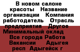 В новом салоне красоты › Название организации ­ Компания-работодатель › Отрасль предприятия ­ Другое › Минимальный оклад ­ 1 - Все города Работа » Вакансии   . Адыгея респ.,Адыгейск г.